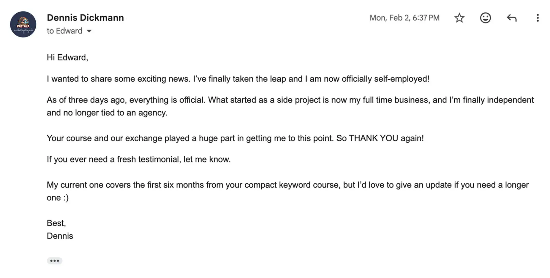 Dennis Dickmann's Compact Keywords review: "I’ve finally taken the leap and I am now officially self-employed! As of three days ago, everything is official. What started as a side project is now my full time business, and I’m finally independent and no longer tied to an agency. Your course and our exchange played a huge part in getting me to this point. So THANK YOU again!"
